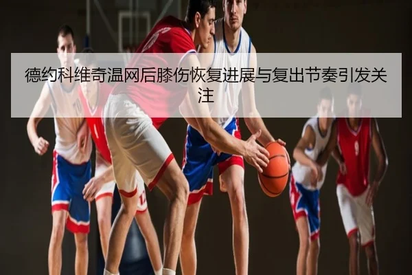 德约科维奇温网后膝伤恢复进展与复出节奏引发关注