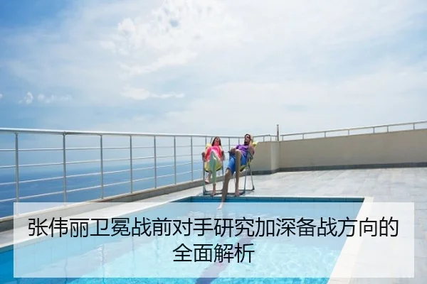 张伟丽卫冕战前对手研究加深备战方向的全面解析